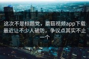 这次不是标题党，蘑菇视频app下载最近让不少人破防，争议点其实不止一个