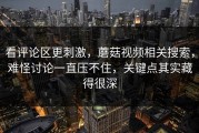 看评论区更刺激，蘑菇视频相关搜索，难怪讨论一直压不住，关键点其实藏得很深