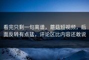 看完只剩一句离谱，蘑菇短视频，后面反转有点猛，评论区比内容还敢说