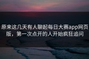 原来这几天有人聊起每日大赛app网页版，第一次点开的人开始疯狂追问