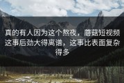 真的有人因为这个熬夜，蘑菇短视频这事后劲大得离谱，这事比表面复杂得多