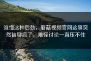 谁懂这种后劲，蘑菇视频官网这事突然被聊疯了，难怪讨论一直压不住