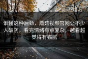 谁懂这种后劲，蘑菇视频官网让不少人破防，看完情绪有点复杂，越看越觉得有猫腻