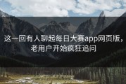 这一回有人聊起每日大赛app网页版，老用户开始疯狂追问