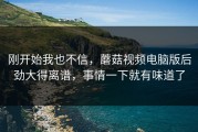 刚开始我也不信，蘑菇视频电脑版后劲大得离谱，事情一下就有味道了