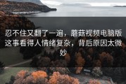 忍不住又翻了一遍，蘑菇视频电脑版这事看得人情绪复杂，背后原因太微妙
