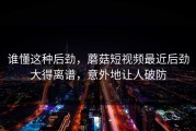谁懂这种后劲，蘑菇短视频最近后劲大得离谱，意外地让人破防