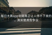 每日大赛app官网真正让人停不下来的，其实是真假争议
