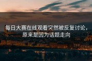 每日大赛在线观看突然被反复讨论，原来是因为话题走向
