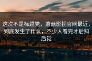 这次不是标题党，蘑菇影视官网最近，到底发生了什么，不少人看完才后知后觉