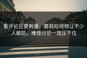 看评论区更刺激，蘑菇短视频让不少人破防，难怪讨论一直压不住