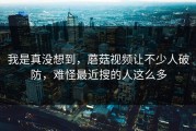 我是真没想到，蘑菇视频让不少人破防，难怪最近搜的人这么多