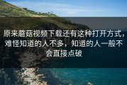 原来蘑菇视频下载还有这种打开方式，难怪知道的人不多，知道的人一般不会直接点破