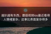 越扒越有东西，蘑菇视频ios最近看得人情绪复杂，这事比表面复杂得多