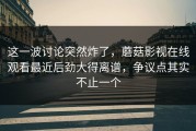 这一波讨论突然炸了，蘑菇影视在线观看最近后劲大得离谱，争议点其实不止一个