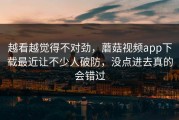 越看越觉得不对劲，蘑菇视频app下载最近让不少人破防，没点进去真的会错过