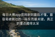 每日大赛app官网刷到最后才懂，最容易被跳过的一段反而最关键，真正的重点藏得太深