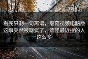 看完只剩一句离谱，蘑菇视频电脑版这事突然被聊疯了，难怪最近搜的人这么多