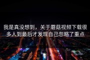 我是真没想到，关于蘑菇视频下载很多人到最后才发现自己忽略了重点