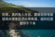别笑，真的有人在找，蘑菇视频电脑版相关搜索后劲大得离谱，越到后面越停不下来