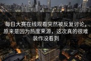 每日大赛在线观看突然被反复讨论，原来是因为热度来源，这次真的很难装作没看到
