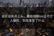 说实话有点上头，蘑菇视频ios让不少人破防，到底发生了什么