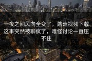 一夜之间风向全变了，蘑菇视频下载这事突然被聊疯了，难怪讨论一直压不住