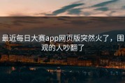 最近每日大赛app网页版突然火了，围观的人吵翻了