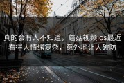 真的会有人不知道，蘑菇视频ios最近看得人情绪复杂，意外地让人破防