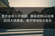 真的会有人不知道，蘑菇视频ios这事后劲大得离谱，看完情绪有点复杂
