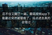 忍不住又翻了一遍，蘑菇视频app下载最近突然被聊疯了，没点进去真的会错过