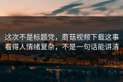 这次不是标题党，蘑菇视频下载这事看得人情绪复杂，不是一句话能讲清