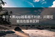 每日大赛app越看越不对劲，问题可能出在版本区别
