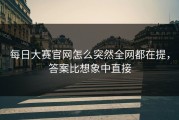 每日大赛官网怎么突然全网都在提，答案比想象中直接