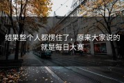 结果整个人都愣住了，原来大家说的就是每日大赛