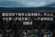 蘑菇视频下载争议越来越大，不少人卡在第一步就走偏了，一不留神就会理解错