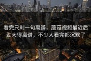 看完只剩一句离谱，蘑菇视频最近后劲大得离谱，不少人看完都沉默了