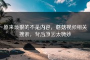 原来最狠的不是内容，蘑菇视频相关搜索，背后原因太微妙