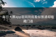 每日大赛app官网到底看似普通却暗藏门道