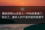 蘑菇视频ios总有人一开始就看偏了，说白了，最抓人的不是热度而是细节