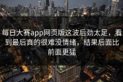 每日大赛app网页版这波后劲太足，看到最后真的很难没情绪，结果后面比前面更猛