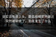说实话有点上头，蘑菇视频官网最近突然被聊疯了，到底发生了什么