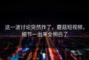 这一波讨论突然炸了，蘑菇短视频，细节一出来全明白了
