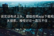 说实话有点上头，蘑菇视频app下载相关搜索，难怪讨论一直压不住