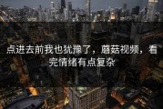 点进去前我也犹豫了，蘑菇视频，看完情绪有点复杂