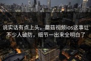 说实话有点上头，蘑菇视频ios这事让不少人破防，细节一出来全明白了