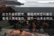 这次不是标题党，蘑菇视频官网最近看得人情绪复杂，细节一出来全明白了