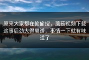 原来大家都在偷偷搜，蘑菇视频下载这事后劲大得离谱，事情一下就有味道了
