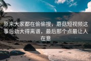 原来大家都在偷偷搜，蘑菇短视频这事后劲大得离谱，最后那个点最让人在意