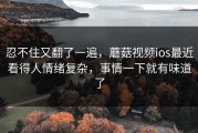 忍不住又翻了一遍，蘑菇视频ios最近看得人情绪复杂，事情一下就有味道了